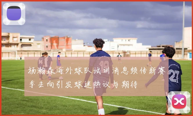杨瀚森海外球队试训消息频传新赛季去向引发球迷热议与期待