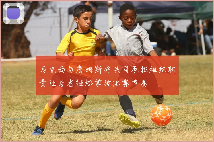 马克西与詹姆斯将共同承担组织职责让后者轻松掌控比赛节奏