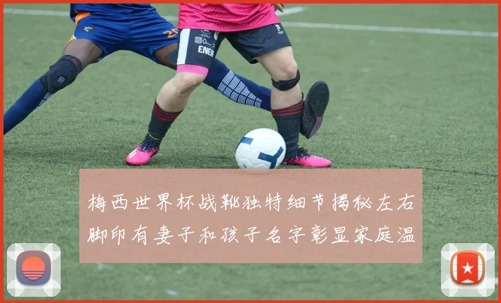 梅西世界杯战靴独特细节揭秘左右脚印有妻子和孩子名字彰显家庭温暖