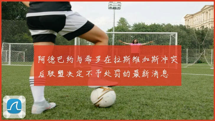 阿德巴约与希罗在拉斯维加斯冲突后联盟决定不予处罚的最新消息