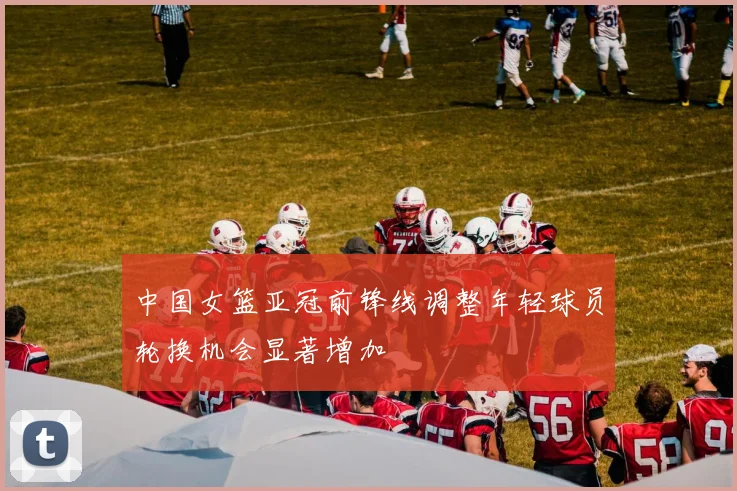 中国女篮亚冠前锋线调整年轻球员轮换机会显著增加