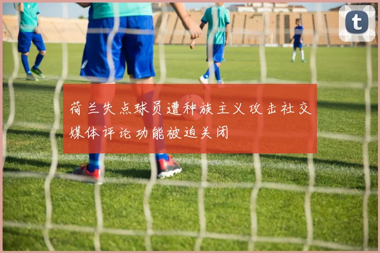 荷兰失点球员遭种族主义攻击社交媒体评论功能被迫关闭
